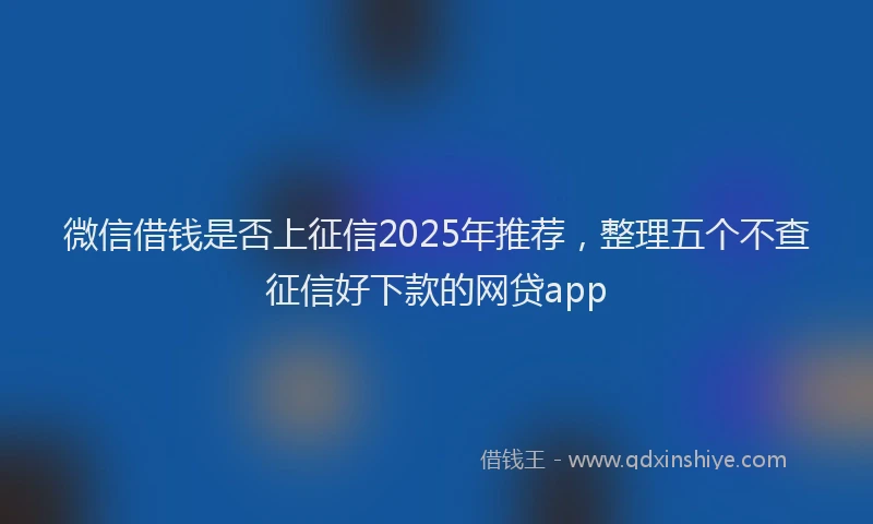 微信借钱是否上征信2025年推荐，整理五个不查征信好下款的网贷app