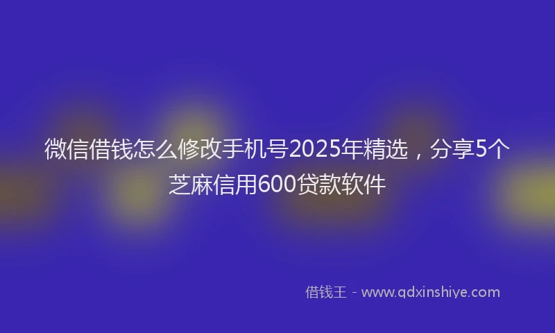 微信借钱怎么修改手机号2025年精选，分享5个芝麻信用600贷款软件