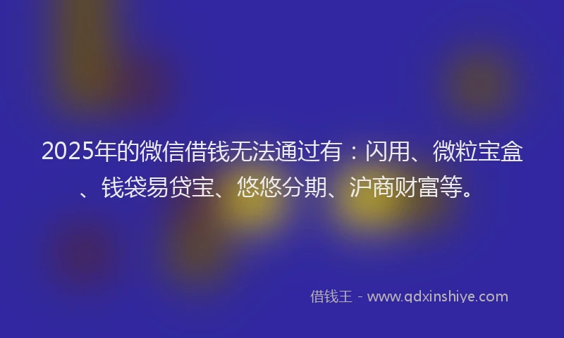 2025年的微信借钱无法通过有：闪用、微粒宝盒、钱袋易贷宝、悠悠分期、沪商财富等。