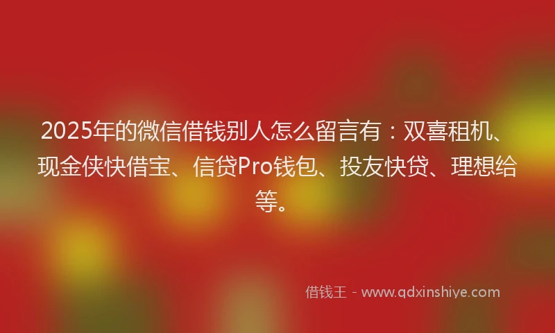 2025年的微信借钱别人怎么留言有：双喜租机、现金侠快借宝、信贷Pro钱包、投友快贷、理想给等。