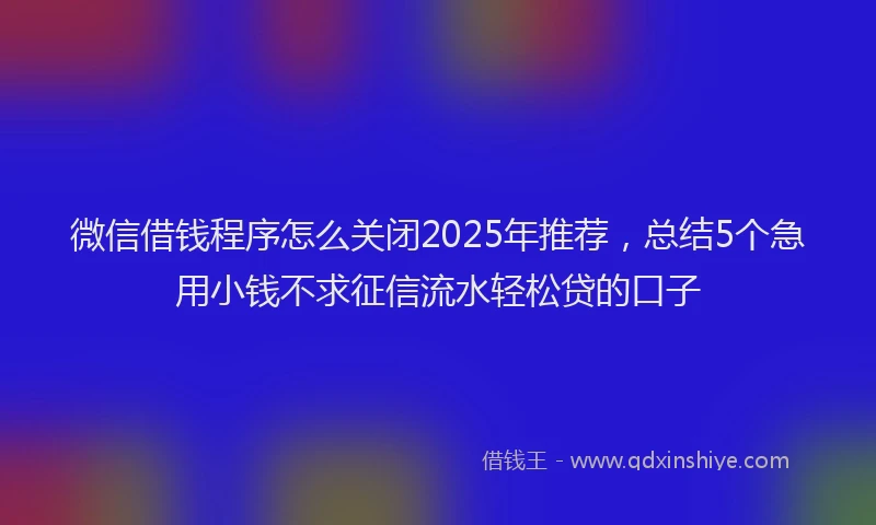 微信借钱程序怎么关闭2025年推荐，总结5个急用小钱不求征信流水轻松贷的口子