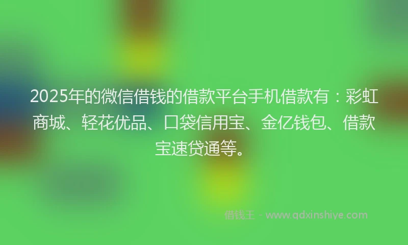 2025年的微信借钱的借款平台手机借款有：彩虹商城、轻花优品、口袋信用宝、金亿钱包、借款宝速贷通等。