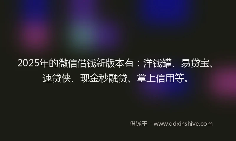 2025年的微信借钱新版本有：洋钱罐、易贷宝、速贷侠、现金秒融贷、掌上信用等。