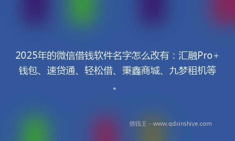 2025年的微信借钱软件名字怎么改有：汇融Pro+钱包、速贷通、轻松借、秉鑫商城、九梦租机等。
