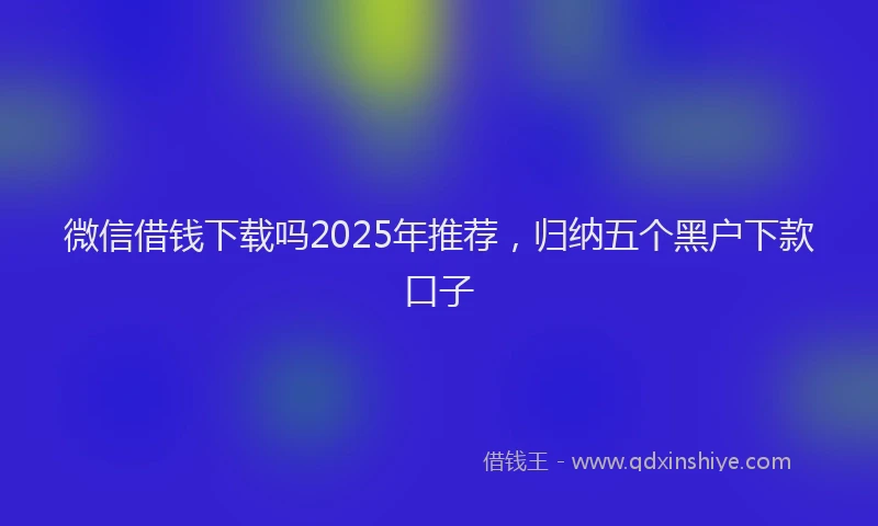 微信借钱下载吗2025年推荐，归纳五个黑户下款口子