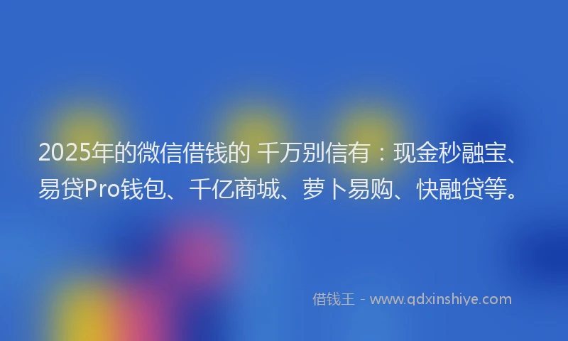 2025年的微信借钱的 千万别信有：现金秒融宝、易贷Pro钱包、千亿商城、萝卜易购、快融贷等。