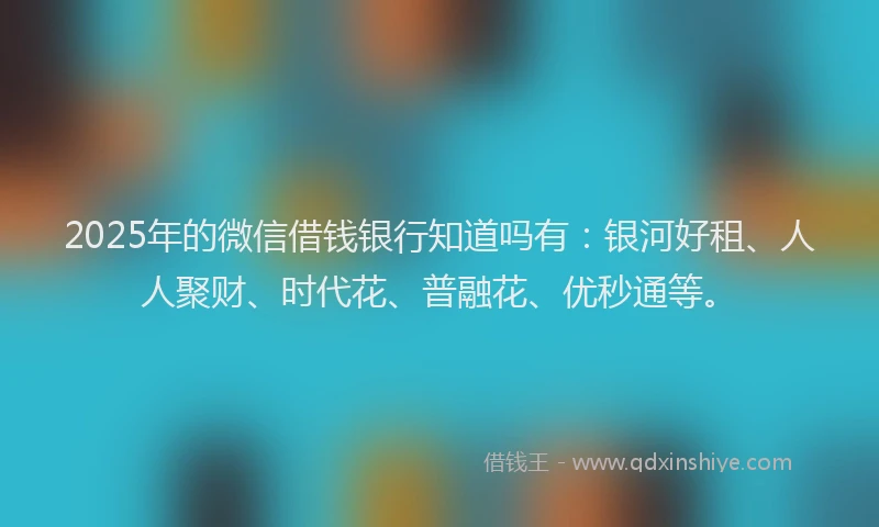 2025年的微信借钱银行知道吗有：银河好租、人人聚财、时代花、普融花、优秒通等。
