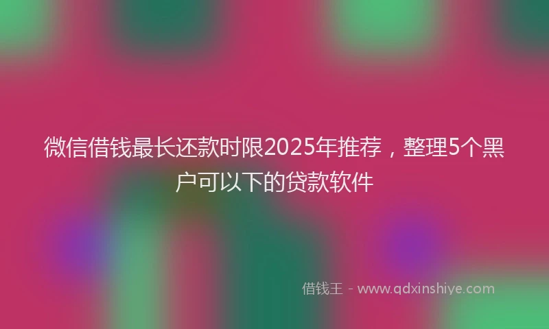 微信借钱最长还款时限2025年推荐，整理5个黑户可以下的贷款软件