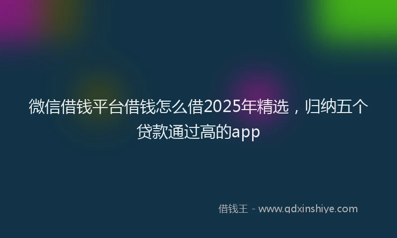 微信借钱平台借钱怎么借2025年精选，归纳五个贷款通过高的app