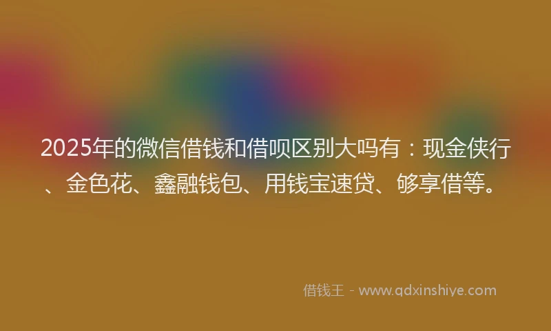 2025年的微信借钱和借呗区别大吗有：现金侠行、金色花、鑫融钱包、用钱宝速贷、够享借等。