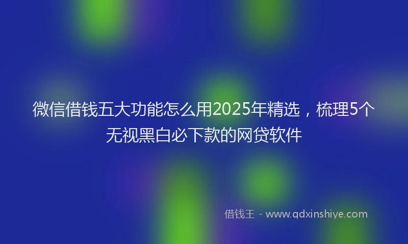 微信借钱五大功能怎么用2025年精选，梳理5个无视黑白必下款的网贷软件