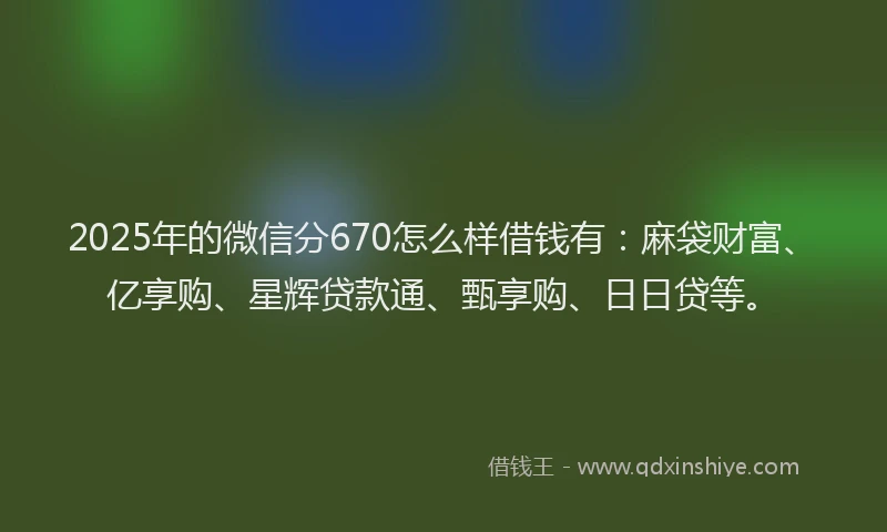 2025年的微信分670怎么样借钱有：麻袋财富、亿享购、星辉贷款通、甄享购、日日贷等。