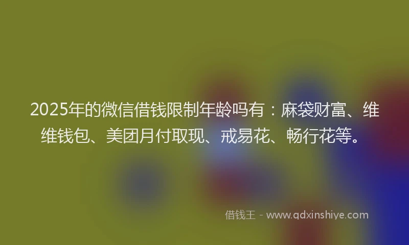 2025年的微信借钱限制年龄吗有：麻袋财富、维维钱包、美团月付取现、戒易花、畅行花等。