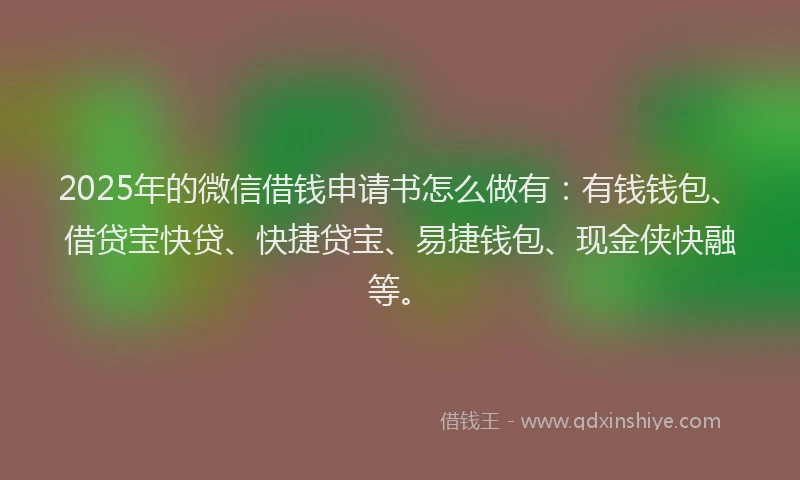 2025年的微信借钱申请书怎么做有：有钱钱包、借贷宝快贷、快捷贷宝、易捷钱包、现金侠快融等。