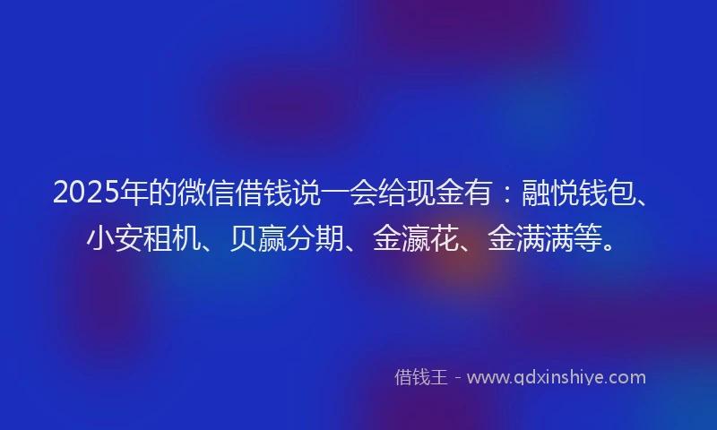 2025年的微信借钱说一会给现金有：融悦钱包、小安租机、贝赢分期、金瀛花、金满满等。