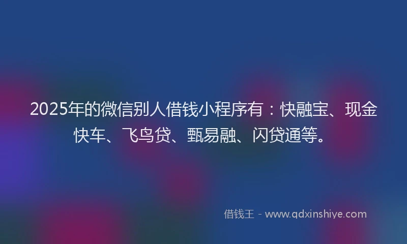 2025年的微信别人借钱小程序有：快融宝、现金快车、飞鸟贷、甄易融、闪贷通等。
