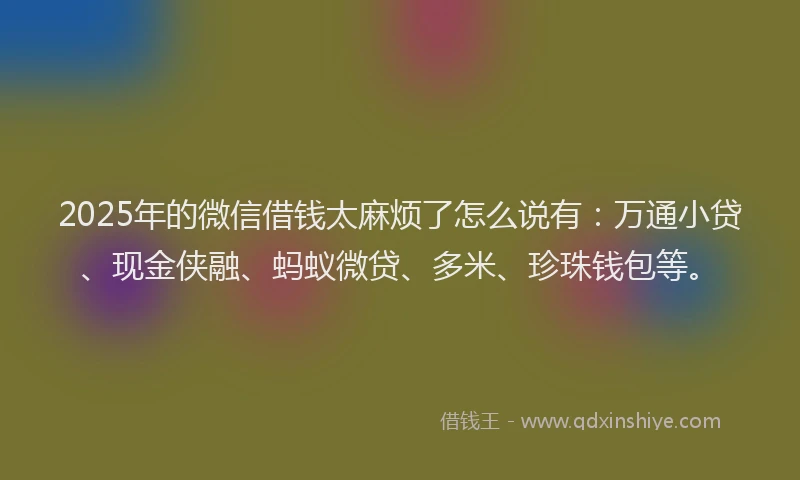 2025年的微信借钱太麻烦了怎么说有：万通小贷、现金侠融、蚂蚁微贷、多米、珍珠钱包等。