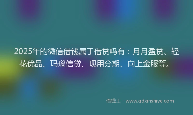2025年的微信借钱属于借贷吗有：月月盈贷、轻花优品、玛瑙信贷、现用分期、向上金服等。