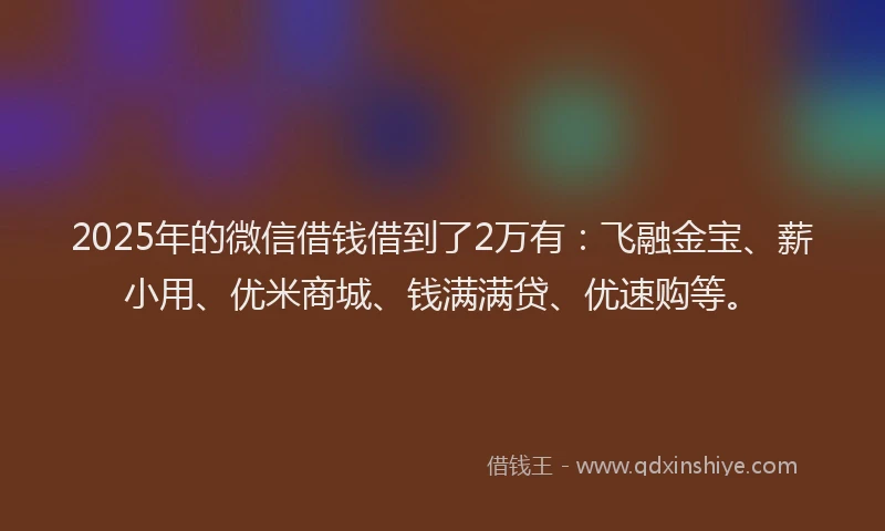 2025年的微信借钱借到了2万有：飞融金宝、薪小用、优米商城、钱满满贷、优速购等。