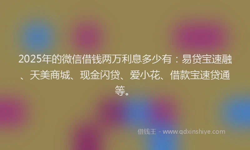 2025年的微信借钱两万利息多少有：易贷宝速融、天美商城、现金闪贷、爱小花、借款宝速贷通等。