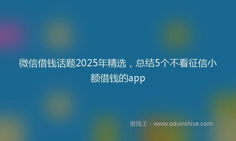 微信借钱话题2025年精选，总结5个不看征信小额借钱的app