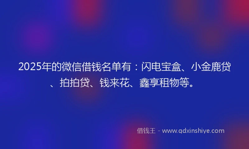 2025年的微信借钱名单有：闪电宝盒、小金鹿贷、拍拍贷、钱来花、鑫享租物等。