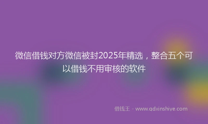 微信借钱对方微信被封2025年精选，整合五个可以借钱不用审核的软件