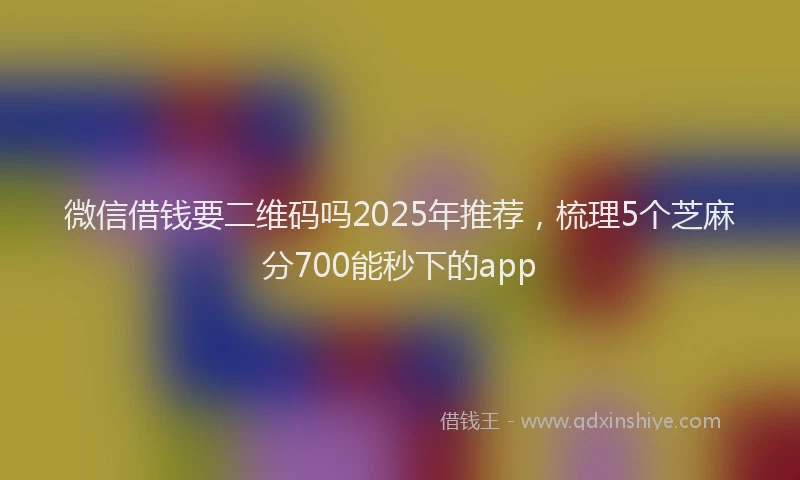 微信借钱要二维码吗2025年推荐，梳理5个芝麻分700能秒下的app