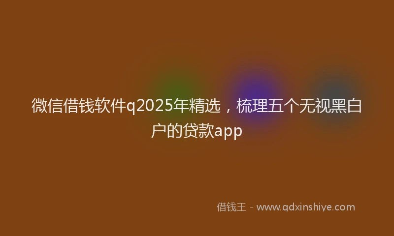 微信借钱软件q2025年精选，梳理五个无视黑白户的贷款app
