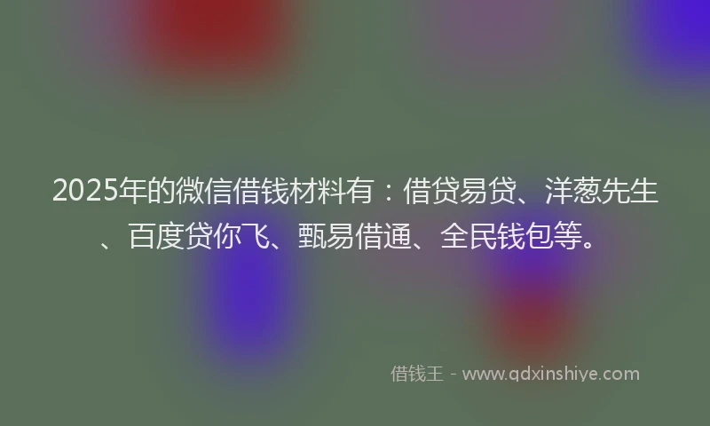 2025年的微信借钱材料有：借贷易贷、洋葱先生、百度贷你飞、甄易借通、全民钱包等。