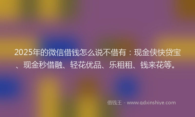 2025年的微信借钱怎么说不借有：现金侠快贷宝、现金秒借融、轻花优品、乐租租、钱来花等。