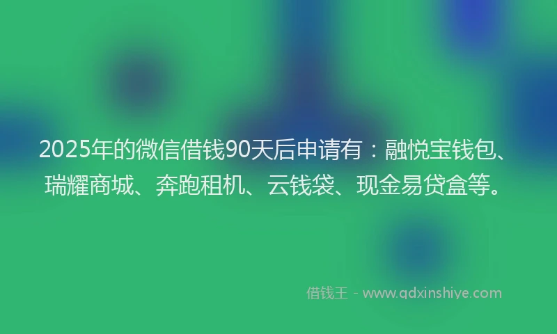 2025年的微信借钱90天后申请有：融悦宝钱包、瑞耀商城、奔跑租机、云钱袋、现金易贷盒等。