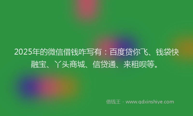 2025年的微信借钱咋写有：百度贷你飞、钱袋快融宝、丫头商城、信贷通、来租呗等。