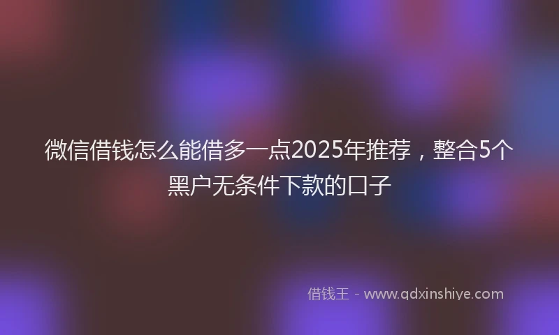 微信借钱怎么能借多一点2025年推荐，整合5个黑户无条件下款的口子