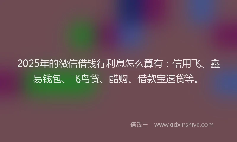 2025年的微信借钱行利息怎么算有：信用飞、鑫易钱包、飞鸟贷、酷购、借款宝速贷等。