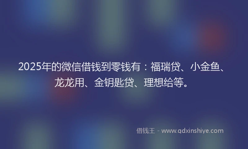 2025年的微信借钱到零钱有：福瑞贷、小金鱼、龙龙用、金钥匙贷、理想给等。