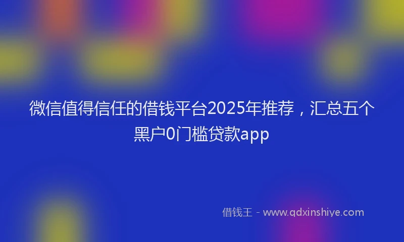 微信值得信任的借钱平台2025年推荐，汇总五个黑户0门槛贷款app