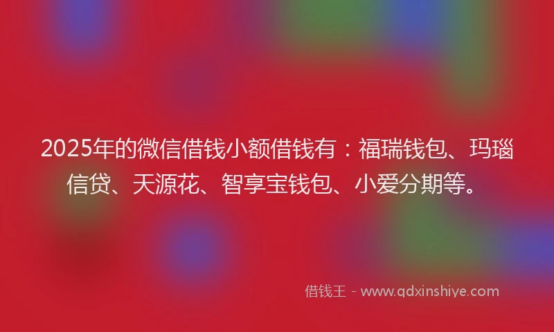 2025年的微信借钱小额借钱有：福瑞钱包、玛瑙信贷、天源花、智享宝钱包、小爱分期等。