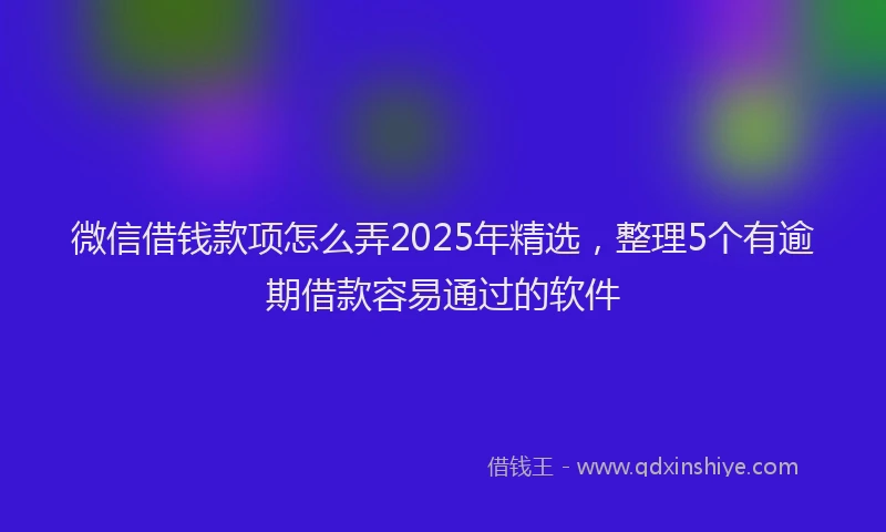微信借钱款项怎么弄2025年精选，整理5个有逾期借款容易通过的软件