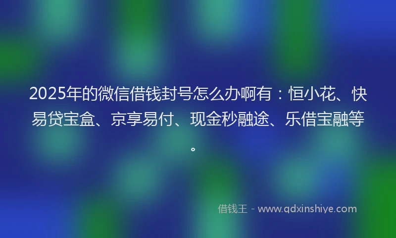2025年的微信借钱封号怎么办啊有：恒小花、快易贷宝盒、京享易付、现金秒融途、乐借宝融等。