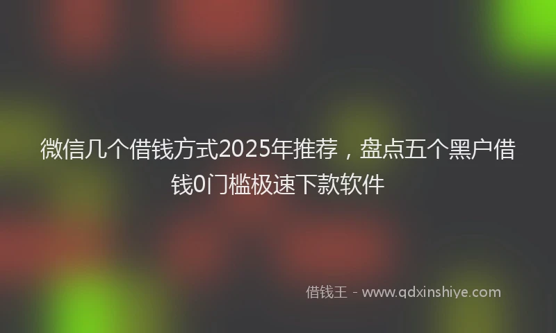 微信几个借钱方式2025年推荐，盘点五个黑户借钱0门槛极速下款软件