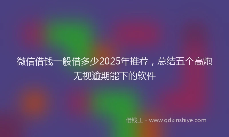 微信借钱一般借多少2025年推荐，总结五个高炮无视逾期能下的软件