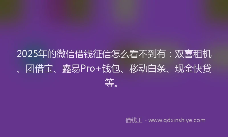 2025年的微信借钱征信怎么看不到有：双喜租机、团借宝、鑫易Pro+钱包、移动白条、现金快贷等。