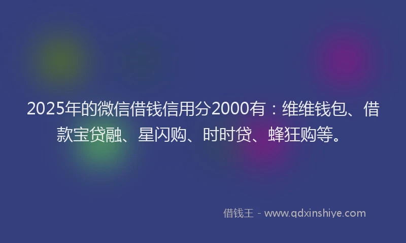 2025年的微信借钱信用分2000有：维维钱包、借款宝贷融、星闪购、时时贷、蜂狂购等。