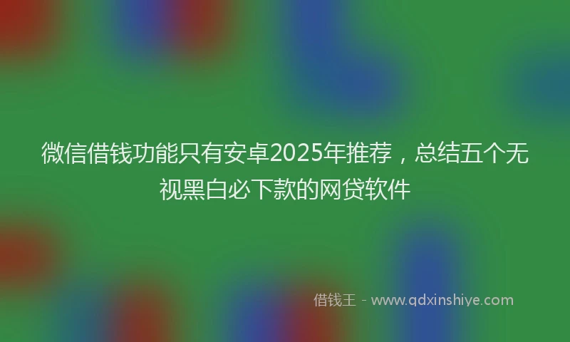 微信借钱功能只有安卓2025年推荐，总结五个无视黑白必下款的网贷软件