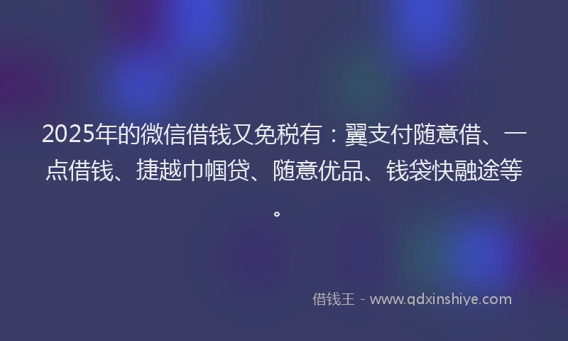 2025年的微信借钱又免税有：翼支付随意借、一点借钱、捷越巾帼贷、随意优品、钱袋快融途等。