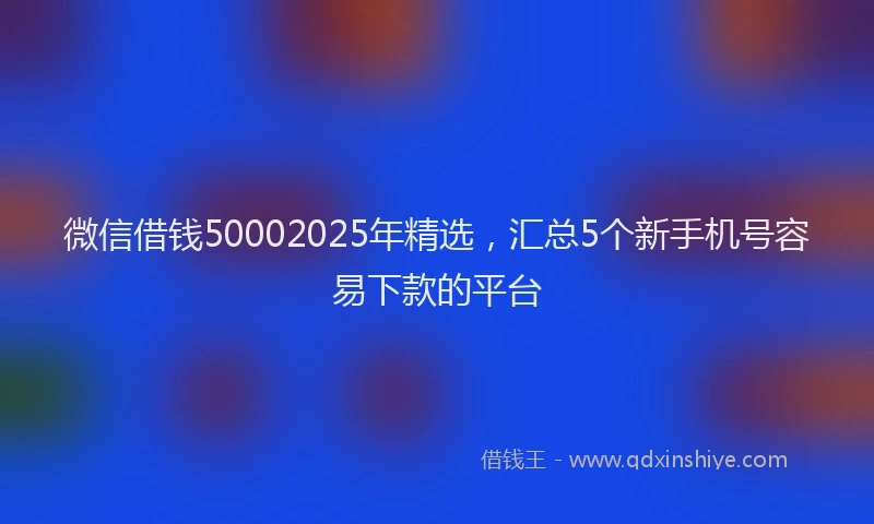 微信借钱50002025年精选，汇总5个新手机号容易下款的平台