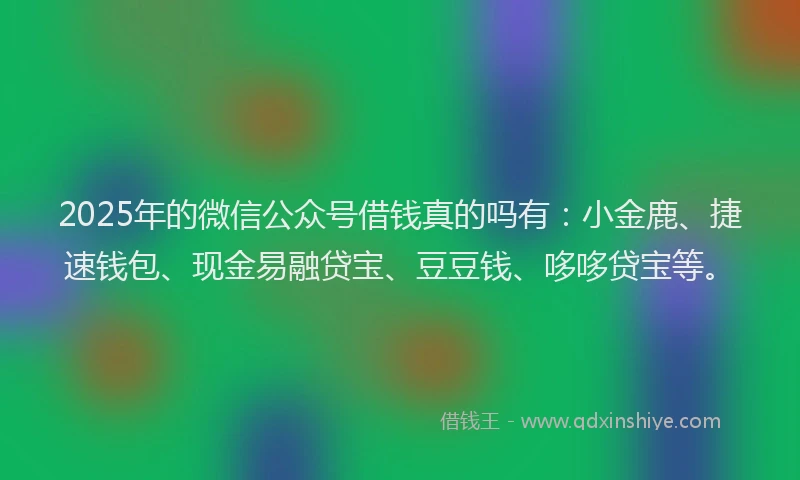 2025年的微信公众号借钱真的吗有：小金鹿、捷速钱包、现金易融贷宝、豆豆钱、哆哆贷宝等。