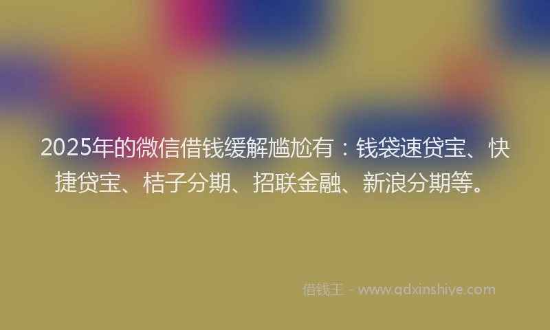 2025年的微信借钱缓解尴尬有：钱袋速贷宝、快捷贷宝、桔子分期、招联金融、新浪分期等。