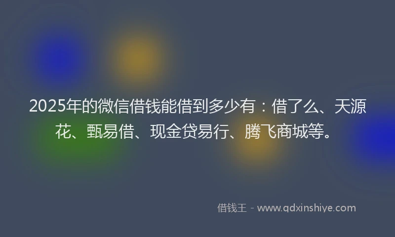 2025年的微信借钱能借到多少有：借了么、天源花、甄易借、现金贷易行、腾飞商城等。
